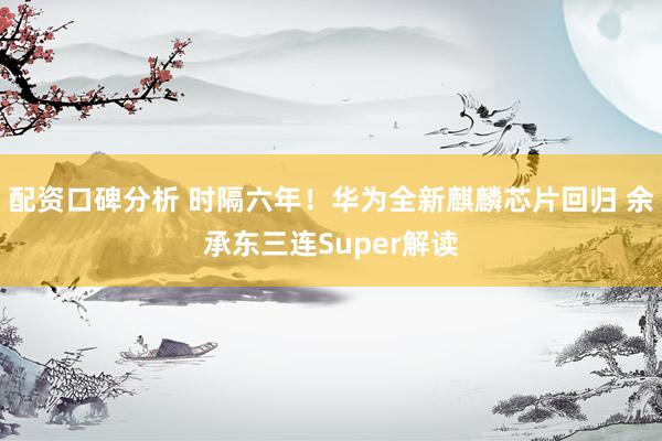 配资口碑分析 时隔六年！华为全新麒麟芯片回归 余承东三连Super解读