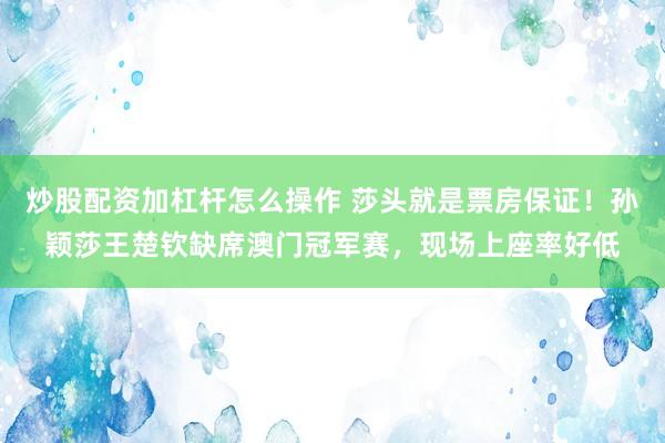 炒股配资加杠杆怎么操作 莎头就是票房保证！孙颖莎王楚钦缺席澳门冠军赛，现场上座率好低