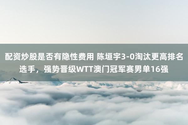 配资炒股是否有隐性费用 陈垣宇3-0淘汰更高排名选手，强势晋级WTT澳门冠军赛男单16强