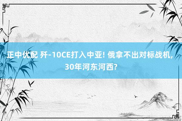 正中优配 歼-10CE打入中亚! 俄拿不出对标战机, 30年河东河西?
