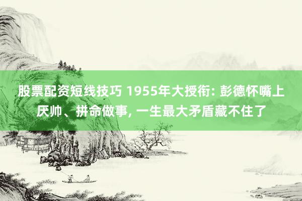 股票配资短线技巧 1955年大授衔: 彭德怀嘴上厌帅、拼命做事, 一生最大矛盾藏不住了
