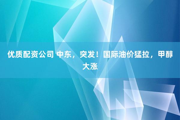 优质配资公司 中东，突发！国际油价猛拉，甲醇大涨