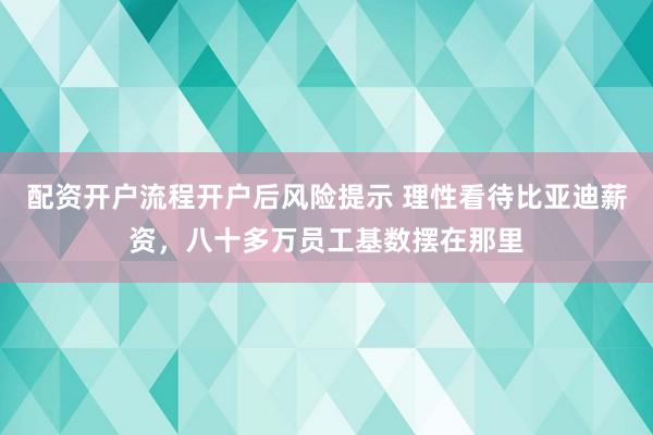 配资开户流程开户后风险提示 理性看待比亚迪薪资，八十多万员工基数摆在那里