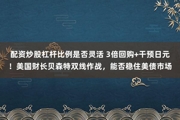 配资炒股杠杆比例是否灵活 3倍回购+干预日元！美国财长贝森特双线作战，能否稳住美债市场