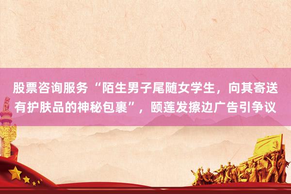股票咨询服务 “陌生男子尾随女学生，向其寄送有护肤品的神秘包裹”，颐莲发擦边广告引争议