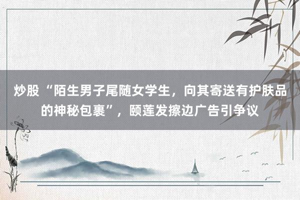 炒股 “陌生男子尾随女学生，向其寄送有护肤品的神秘包裹”，颐莲发擦边广告引争议