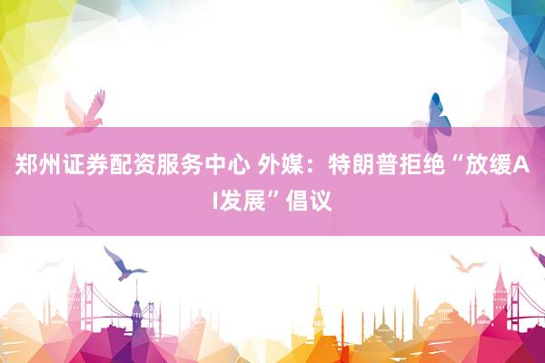 郑州证券配资服务中心 外媒：特朗普拒绝“放缓AI发展”倡议