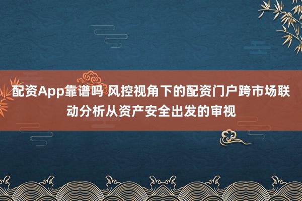 配资App靠谱吗 风控视角下的配资门户跨市场联动分析从资产安全出发的审视