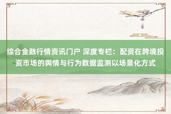 综合金融行情资讯门户 深度专栏：配资在跨境投资市场的舆情与行为数据监测以场景化方式