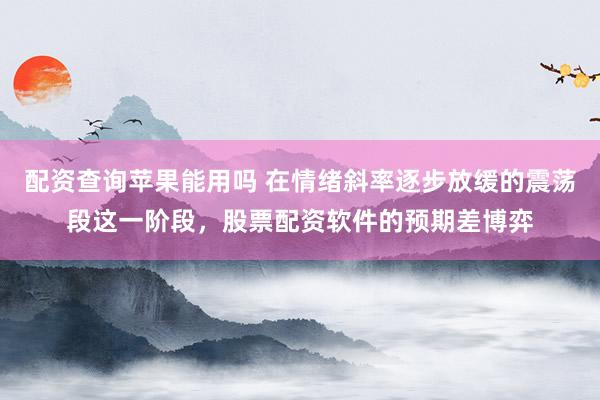 配资查询苹果能用吗 在情绪斜率逐步放缓的震荡段这一阶段，股票配资软件的预期差博弈