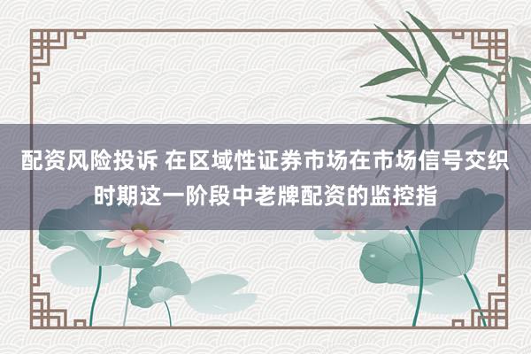 配资风险投诉 在区域性证券市场在市场信号交织时期这一阶段中老牌配资的监控指
