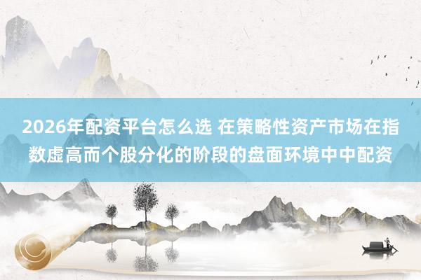 2026年配资平台怎么选 在策略性资产市场在指数虚高而个股分化的阶段的盘面环境中中配资