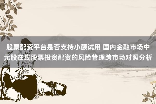 股票配资平台是否支持小额试用 国内金融市场中元股在线股票投资配资的风险管理跨市场对照分析