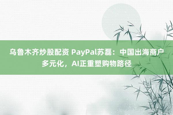 乌鲁木齐炒股配资 PayPal苏磊：中国出海商户多元化，AI正重塑购物路径
