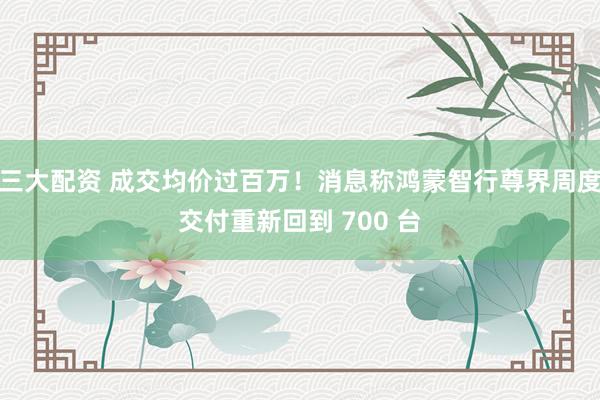三大配资 成交均价过百万！消息称鸿蒙智行尊界周度交付重新回到 700 台