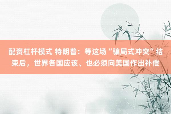 配资杠杆模式 特朗普：等这场“骗局式冲突”结束后，世界各国应该、也必须向美国作出补偿