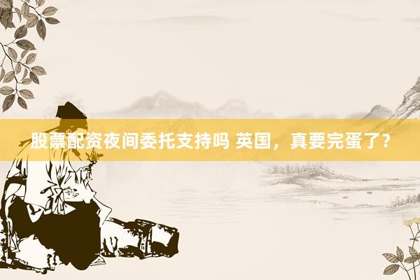 股票配资夜间委托支持吗 英国，真要完蛋了？