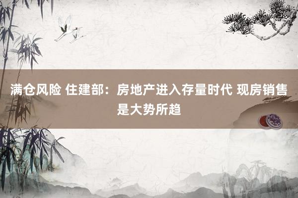 满仓风险 住建部:房地产进入存量时代 现房销售是大势所趋