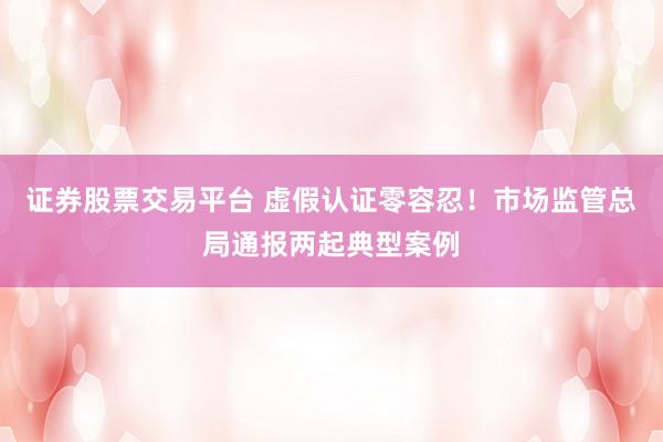 证券股票交易平台 虚假认证零容忍!市场监管总局通报两起典型案例