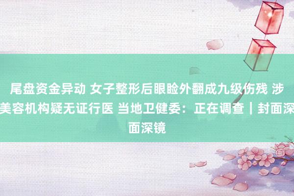 尾盘资金异动 女子整形后眼睑外翻成九级伤残 涉事美容机构疑无证行医 当地卫健委：正在调查｜封面深镜