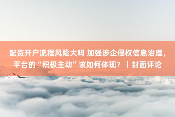配资开户流程风险大吗 加强涉企侵权信息治理，平台的“积极主动”该如何体现？丨封面评论