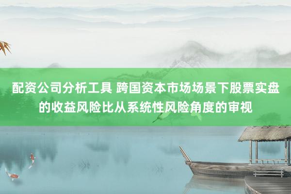 配资公司分析工具 跨国资本市场场景下股票实盘的收益风险比从系统性风险角度的审视
