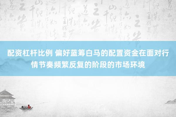 配资杠杆比例 偏好蓝筹白马的配置资金在面对行情节奏频繁反复的阶段的市场环境