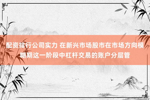 配资排行公司实力 在新兴市场股市在市场方向模糊期这一阶段中杠杆交易的账户分层管