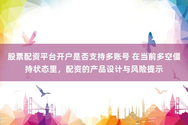 股票配资平台开户是否支持多账号 在当前多空僵持状态里，配资的产品设计与风险提示