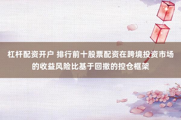 杠杆配资开户 排行前十股票配资在跨境投资市场的收益风险比基于回撤的控仓框架