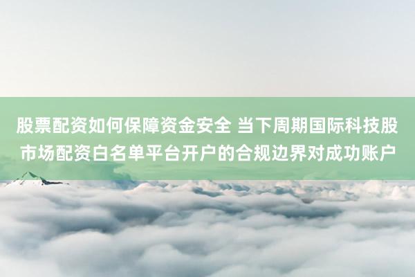 股票配资如何保障资金安全 当下周期国际科技股市场配资白名单平台开户的合规边界对成功账户