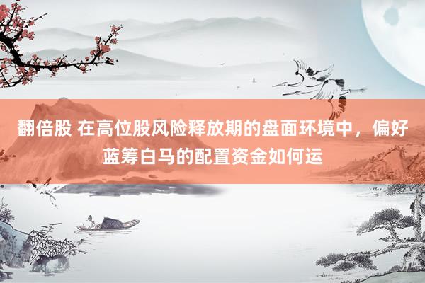 翻倍股 在高位股风险释放期的盘面环境中，偏好蓝筹白马的配置资金如何运