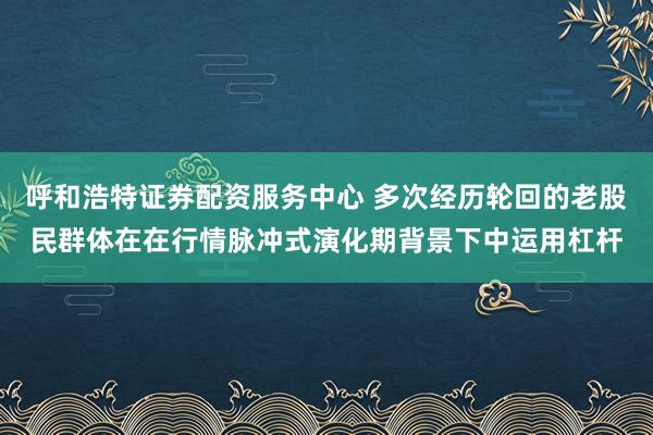 呼和浩特证券配资服务中心 多次经历轮回的老股民群体在在行情脉冲式演化期背景下中运用杠杆