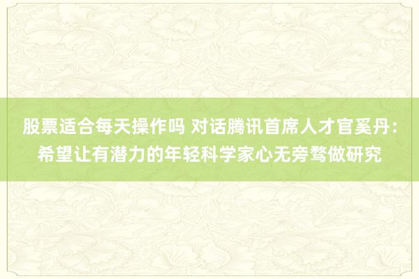 股票适合每天操作吗 对话腾讯首席人才官奚丹：希望让有潜力的年轻科学家心无旁骛做研究