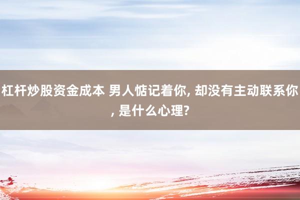 杠杆炒股资金成本 男人惦记着你, 却没有主动联系你, 是什么心理?