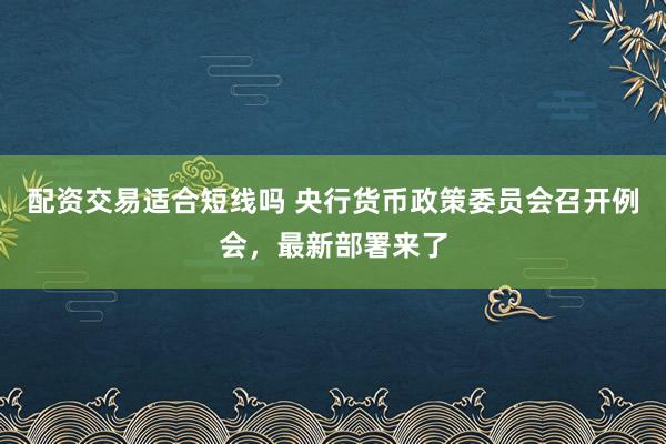 配资交易适合短线吗 央行货币政策委员会召开例会，最新部署来了