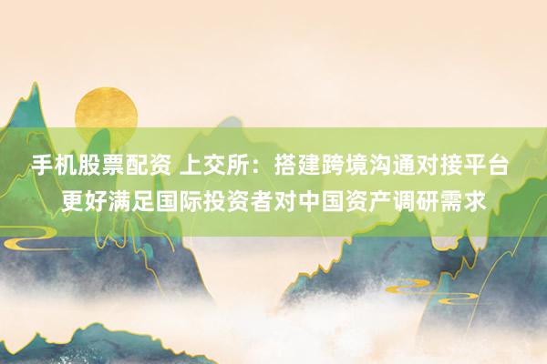 手机股票配资 上交所：搭建跨境沟通对接平台 更好满足国际投资者对中国资产调研需求