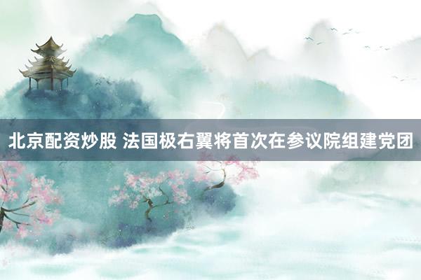 北京配资炒股 法国极右翼将首次在参议院组建党团