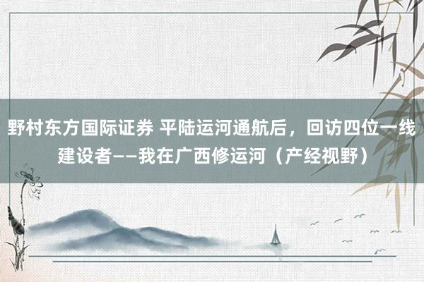 野村东方国际证券 平陆运河通航后，回访四位一线建设者——我在广西修运河（产经视野）
