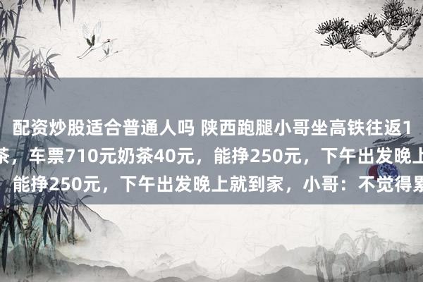 配资炒股适合普通人吗 陕西跑腿小哥坐高铁往返1200公里去武汉买奶茶，车票710元奶茶40元，能挣250元，下午出发晚上就到家，小哥：不觉得累