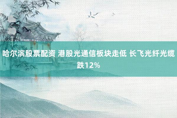 哈尔滨股票配资 港股光通信板块走低 长飞光纤光缆跌12%