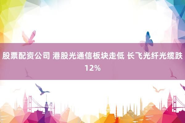 股票配资公司 港股光通信板块走低 长飞光纤光缆跌12%