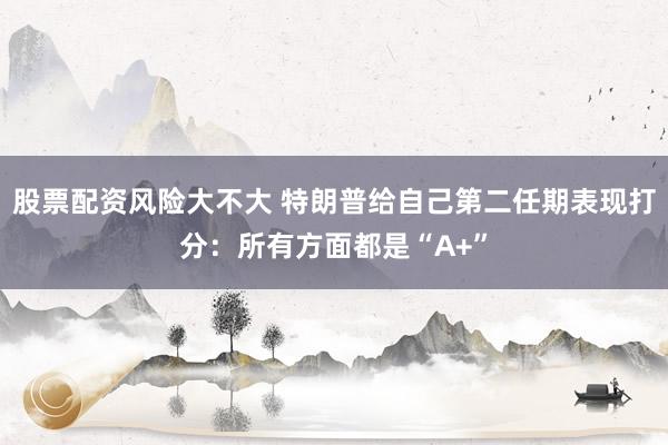股票配资风险大不大 特朗普给自己第二任期表现打分：所有方面都是“A+”