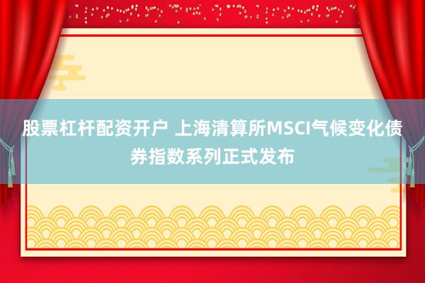 股票杠杆配资开户 上海清算所MSCI气候变化债券指数系列正式发布