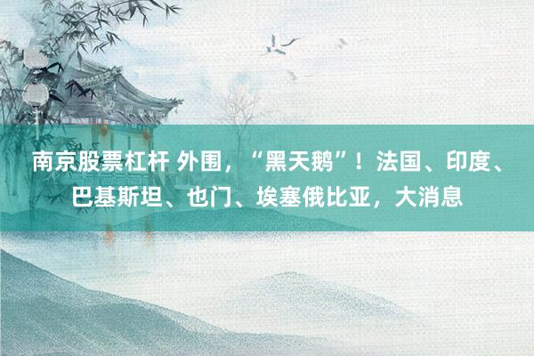 南京股票杠杆 外围，“黑天鹅”！法国、印度、巴基斯坦、也门、埃塞俄比亚，大消息