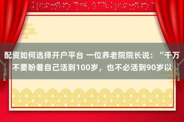 配资如何选择开户平台 一位养老院院长说：“千万不要盼着自己活到100岁，也不必活到90岁以