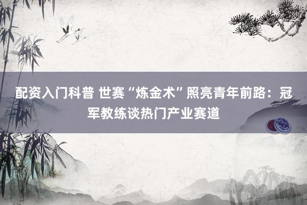 配资入门科普 世赛“炼金术”照亮青年前路：冠军教练谈热门产业赛道