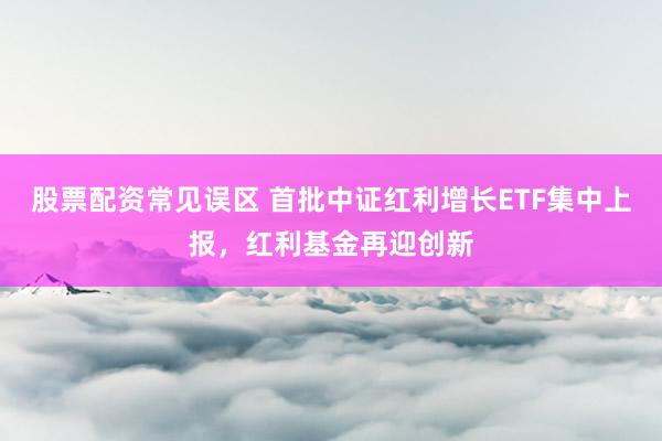 股票配资常见误区 首批中证红利增长ETF集中上报，红利基金再迎创新