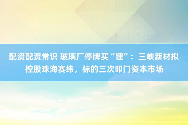 配资配资常识 玻璃厂停牌买“锂”：三峡新材拟控股珠海赛纬，标的三次叩门资本市场