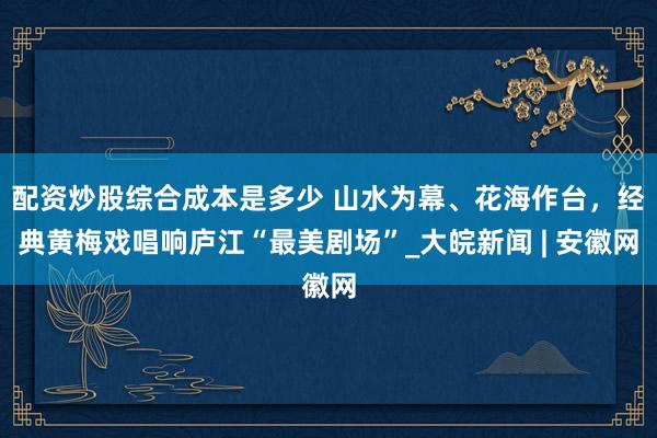 配资炒股综合成本是多少 山水为幕、花海作台，经典黄梅戏唱响庐江“最美剧场”_大皖新闻 | 安徽网
